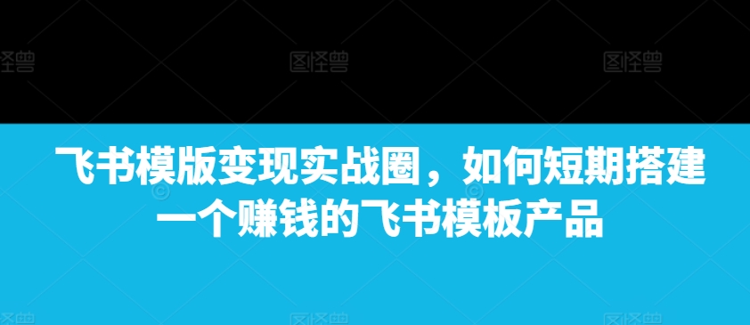 飞书模版变现实战圈，如何短期搭建一个赚钱的飞书模板产品-21资源库