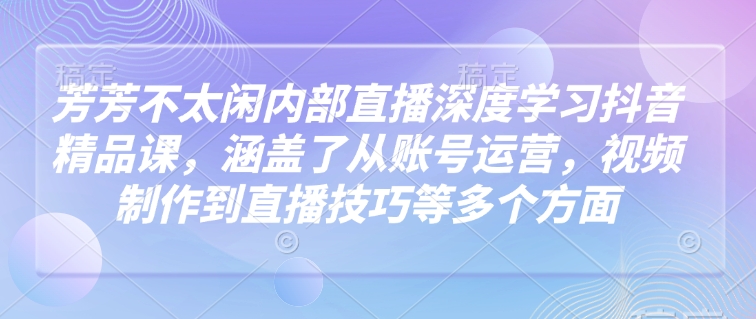 芳芳不太闲内部直播深度学习抖音精品课，涵盖了从账号运营，视频制作到直播技巧等多个方面-21资源库