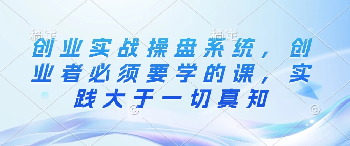 创业实战操盘系统，创业者必须要学的课，实践大于一切真知-21资源库