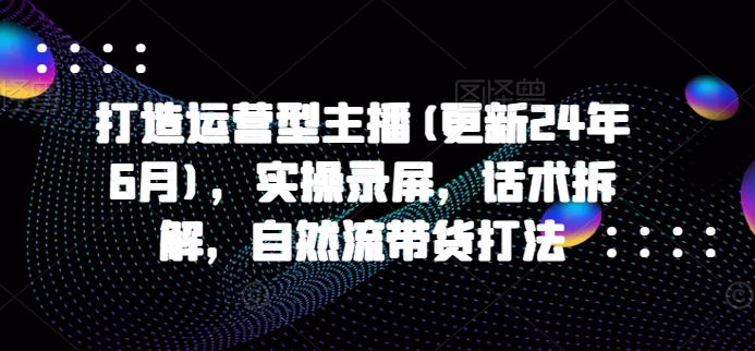 打造运营型主播(更新25年3月)，实操录屏，话术拆解，自然流带货打法-21资源库