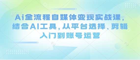 Ai全流程自媒体变现实战课，结合AI工具，从平台选择、剪辑入门到账号运营-21资源库