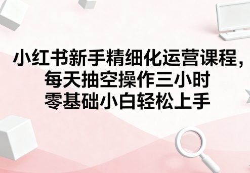 小红书新手精细化运营课程，每天抽空操作三小时，零基础小白轻松上手-21资源库