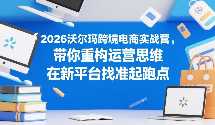 2026沃尔玛跨境电商实战营，带你重构运营思维，在新平台找准起跑点-21资源库