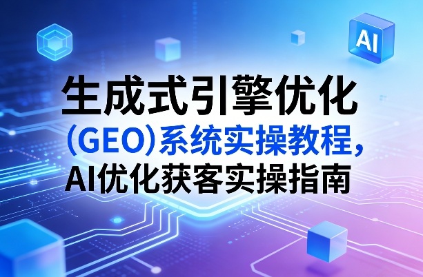 生成式引擎优化（GEO）系统实操教程，AI优化获客实操指南-21资源库