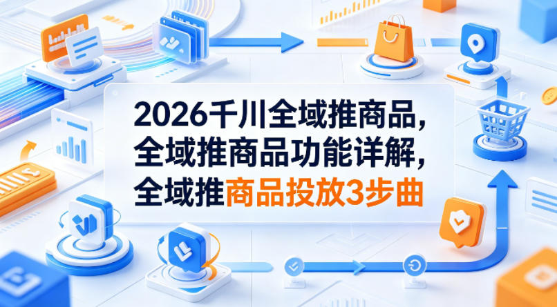 2026千川全域推商品，全域推商品功能详解，全域推商品投放3步曲-21资源库
