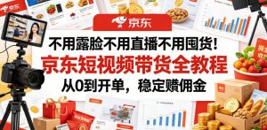 不用露脸不用直播不用囤货！京东短视频带货全教程，从0到开单，稳定賺佣金-21资源库