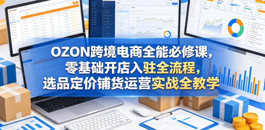 OZON跨境电商全能必修课，零基础开店入驻全流程，选品定价铺货运营实战全教学（更新0605）-21资源库