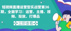 短视频直播运营型实战营第36期，全面学习：运营、主播、视频、投放、打爆品-21资源库