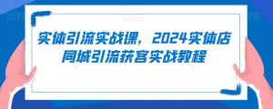 实体引流实战课,2024实体店同城引流获客实战教程-21资源库