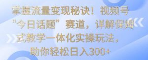 掌握流量变现秘诀!视频号“今日话题”赛道,详解保姆式教学一体化实操玩法,助你轻松日入300+【揭秘】-21资源库