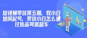 价值2980短视频带货第五期，教小白如何起号，带货小白怎么通过选品弯道超车-21资源库