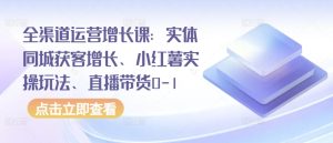全渠道运营增长课：实体同城获客增长、小红薯实操玩法、直播带货0-1-21资源库