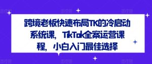 跨境老板快速布局TK的冷启动系统课,TikTok全案运营课程,小白入门最佳选择-21资源库
