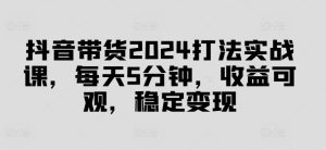 抖音带货2024打法实战课，每天5分钟，收益可观，稳定变现【揭秘】-21资源库