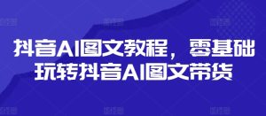抖音AI图文教程，零基础玩转抖音AI图文带货-21资源库