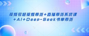 视频号短视频带货+直播带货系统课+AI+Deep-Seek书单带货-21资源库