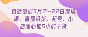 直播密训3月21~22日现场课，​直播带货、起号、小店随心推5小时干货-21资源库