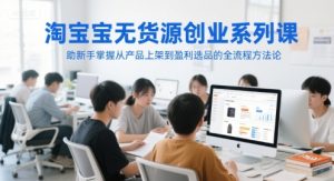 淘宝无货源创业系列课，助新手掌握从产品上架到盈利选品的全流程方法论-21资源库