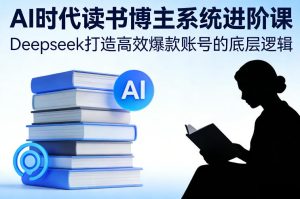 AI时代读书博主系统进阶课，Deepseek打造高效爆款账号的底层逻辑-21资源库